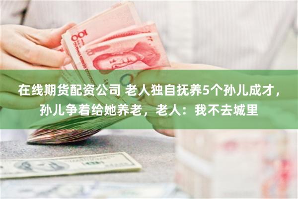 在线期货配资公司 老人独自抚养5个孙儿成才，孙儿争着给她养老，老人：我不去城里