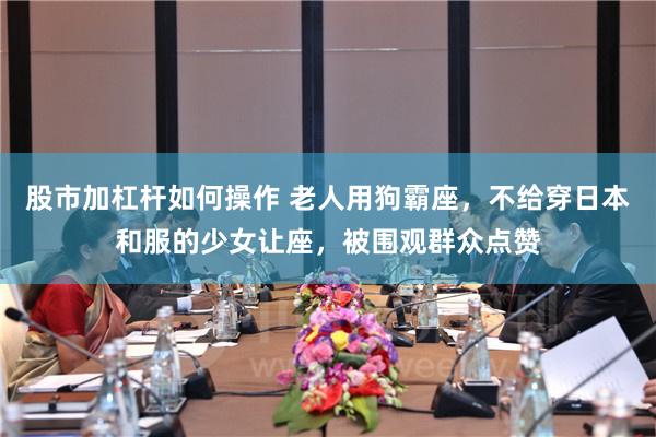 股市加杠杆如何操作 老人用狗霸座，不给穿日本和服的少女让座，被围观群众点赞