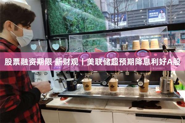 股票融资期限 新财观丨美联储超预期降息利好A股