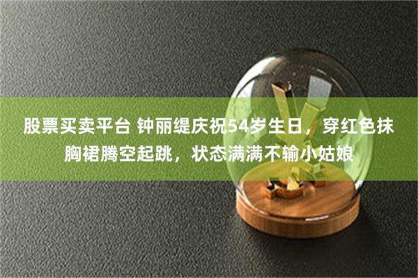 股票买卖平台 钟丽缇庆祝54岁生日，穿红色抹胸裙腾空起跳，状态满满不输小姑娘