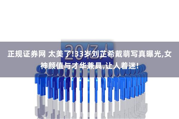 正规证券网 太美了!33岁刘芷希戴萌写真曝光,女神颜值与才华兼具,让人着迷!