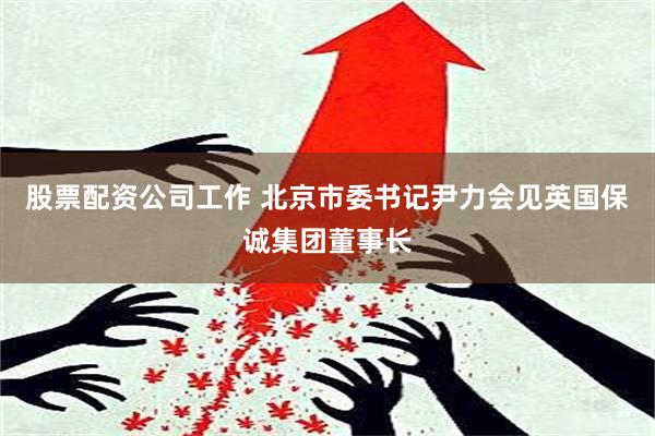 股票配资公司工作 北京市委书记尹力会见英国保诚集团董事长