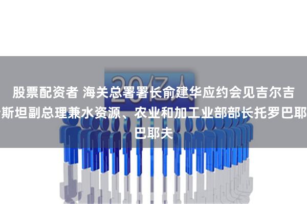 股票配资者 海关总署署长俞建华应约会见吉尔吉斯斯坦副总理兼水资源、农业和加工业部部长托罗巴耶夫