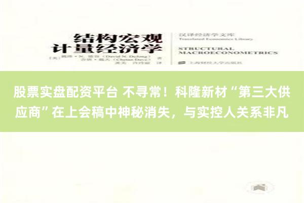 股票实盘配资平台 不寻常！科隆新材“第三大供应商”在上会稿中神秘消失，与实控人关系非凡