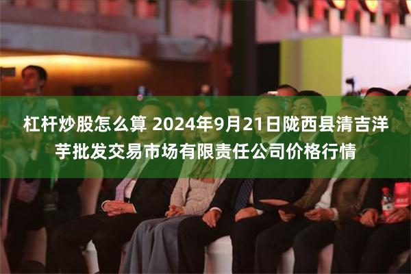 杠杆炒股怎么算 2024年9月21日陇西县清吉洋芋批发交易市场有限责任公司价格行情
