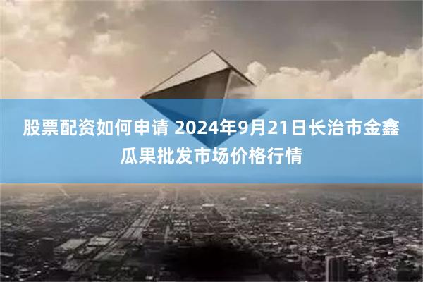 股票配资如何申请 2024年9月21日长治市金鑫瓜果批发市场价格行情