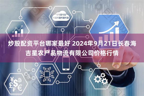 炒股配资平台哪家最好 2024年9月21日长春海吉星农产品物流有限公司价格行情