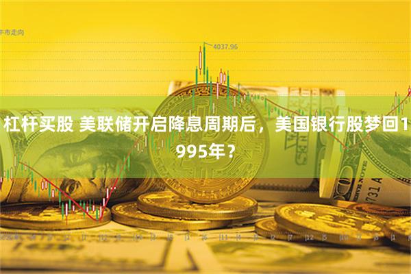 杠杆买股 美联储开启降息周期后，美国银行股梦回1995年？