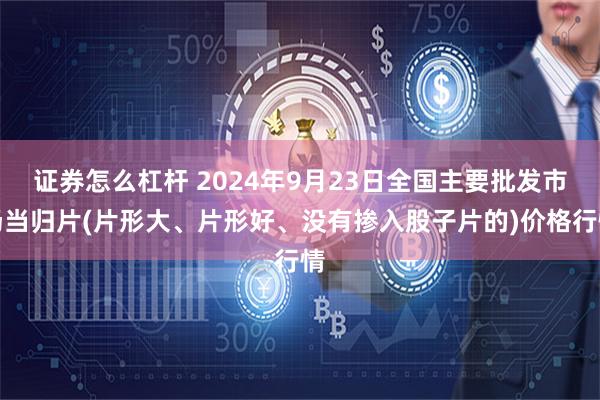 证券怎么杠杆 2024年9月23日全国主要批发市场当归片(片形大、片形好、没有掺入股子片的)价格行情