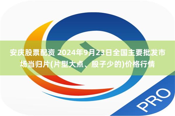安庆股票配资 2024年9月23日全国主要批发市场当归片(片型大点、股子少的)价格行情