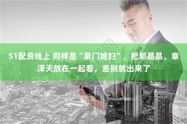 51配资线上 同样是“豪门媳妇”，把郭晶晶、章泽天放在一起看，差别就出来了