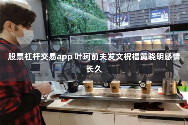 股票杠杆交易app 叶珂前夫发文祝福黄晓明感情长久