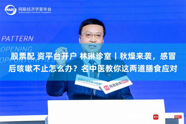 股票配 资平台开户 林琳诊室丨秋燥来袭，感冒后咳嗽不止怎么办？名中医教你这两道膳食应对