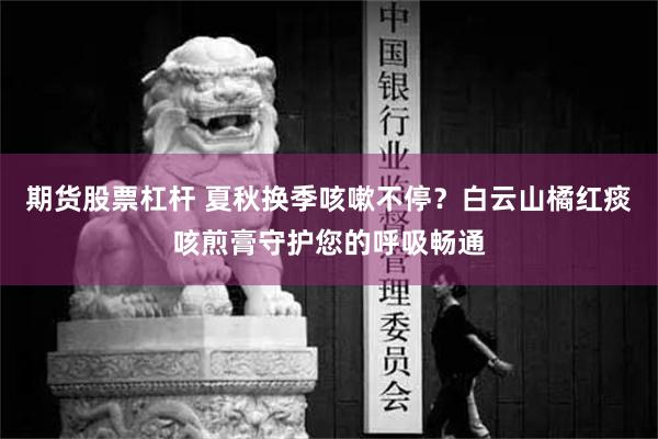 期货股票杠杆 夏秋换季咳嗽不停？白云山橘红痰咳煎膏守护您的呼吸畅通