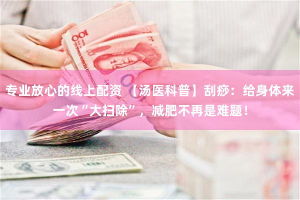 专业放心的线上配资 【汤医科普】刮痧：给身体来一次“大扫除”，减肥不再是难题！