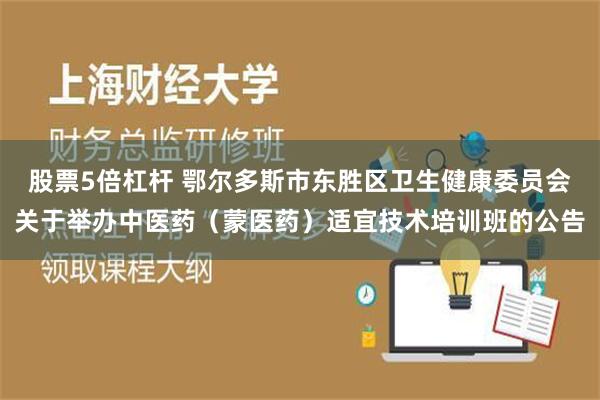 股票5倍杠杆 鄂尔多斯市东胜区卫生健康委员会关于举办中医药（蒙医药）适宜技术培训班的公告