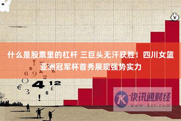什么是股票里的杠杆 三巨头无汗获胜！四川女篮亚洲冠军杯首秀展现强势实力