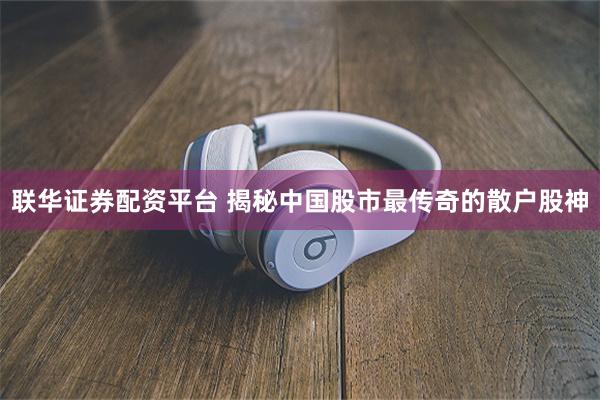 联华证券配资平台 揭秘中国股市最传奇的散户股神