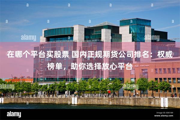 在哪个平台买股票 国内正规期货公司排名：权威榜单，助你选择放心平台