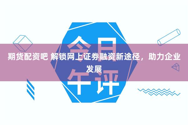 期货配资吧 解锁网上证劵融资新途径，助力企业发展
