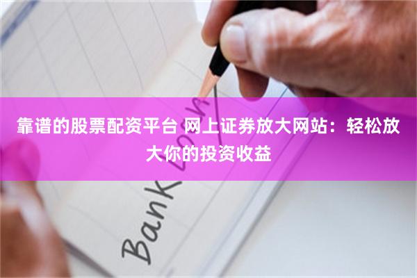 靠谱的股票配资平台 网上证券放大网站：轻松放大你的投资收益