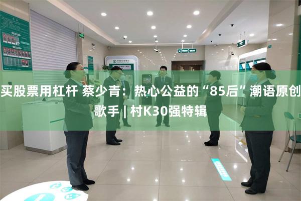 买股票用杠杆 蔡少青：热心公益的“85后”潮语原创歌手 | 村K30强特辑