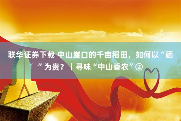 联华证券下载 中山崖口的千亩稻田，如何以“硒”为贵？丨寻味“中山香农”②