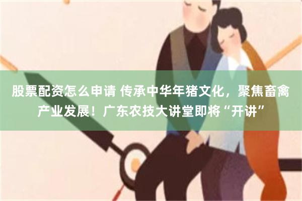 股票配资怎么申请 传承中华年猪文化，聚焦畜禽产业发展！广东农技大讲堂即将“开讲”