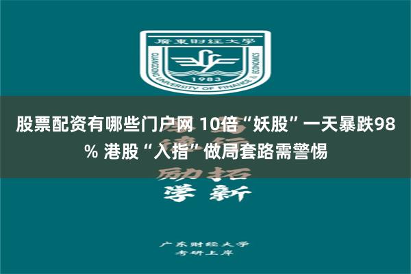 股票配资有哪些门户网 10倍“妖股”一天暴跌98% 港股“入指”做局套路需警惕