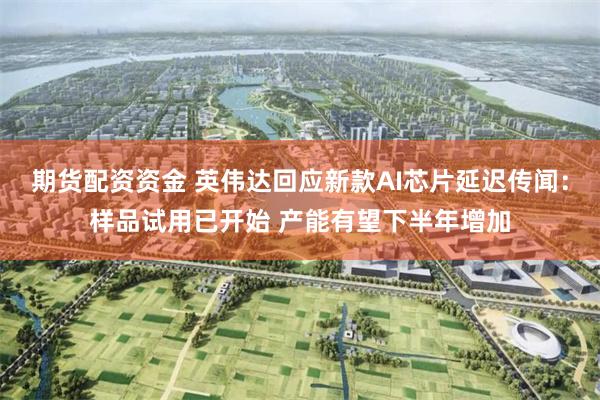 期货配资资金 英伟达回应新款AI芯片延迟传闻：样品试用已开始 产能有望下半年增加