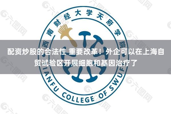 配资炒股的合法性 重要改革！外企可以在上海自贸试验区开展细胞和基因治疗了
