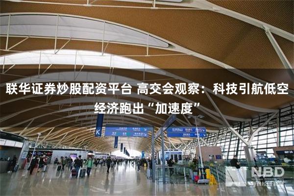 联华证券炒股配资平台 高交会观察：科技引航低空经济跑出“加速度”