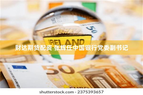 财达期货配资 张辉任中国银行党委副书记
