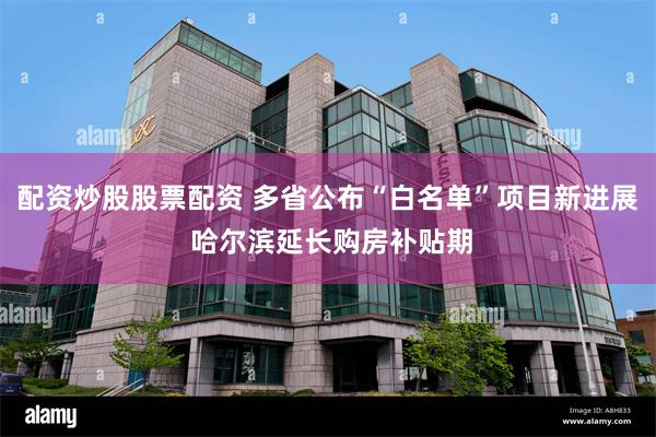 配资炒股股票配资 多省公布“白名单”项目新进展 哈尔滨延长购房补贴期