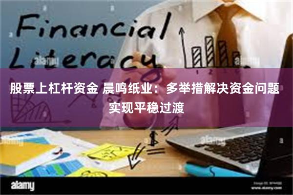 股票上杠杆资金 晨鸣纸业：多举措解决资金问题 实现平稳过渡