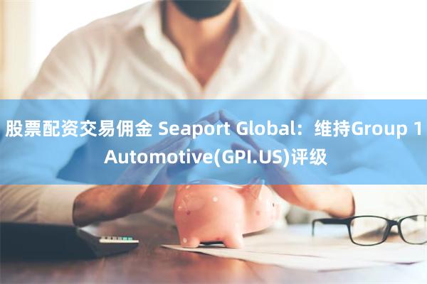 股票配资交易佣金 Seaport Global：维持Group 1 Automotive(GPI.US)评级