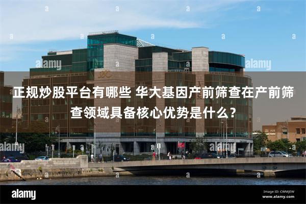 正规炒股平台有哪些 华大基因产前筛查在产前筛查领域具备核心优势是什么？