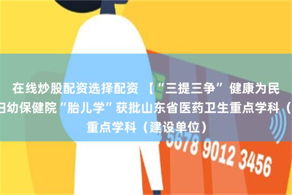 在线炒股配资选择配资 【“三提三争” 健康为民】淄博市妇幼保健院“胎儿学”获批山东省医药卫生重点学科（建设单位）