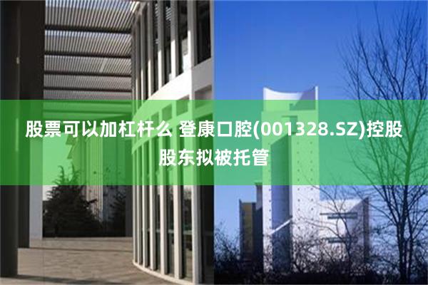 股票可以加杠杆么 登康口腔(001328.SZ)控股股东拟被托管