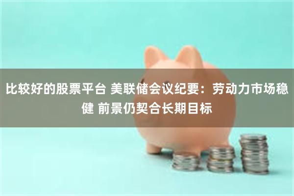 比较好的股票平台 美联储会议纪要：劳动力市场稳健 前景仍契合长期目标