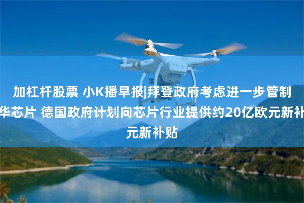 加杠杆股票 小K播早报|拜登政府考虑进一步管制对华芯片 德国政府计划向芯片行业提供约20亿欧元新补贴