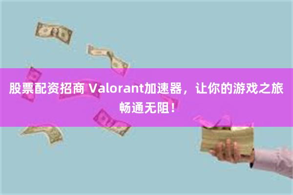 股票配资招商 Valorant加速器，让你的游戏之旅畅通无阻！