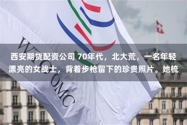 西安期货配资公司 70年代，北大荒，一名年轻漂亮的女战士，背着步枪留下的珍贵照片。她梳