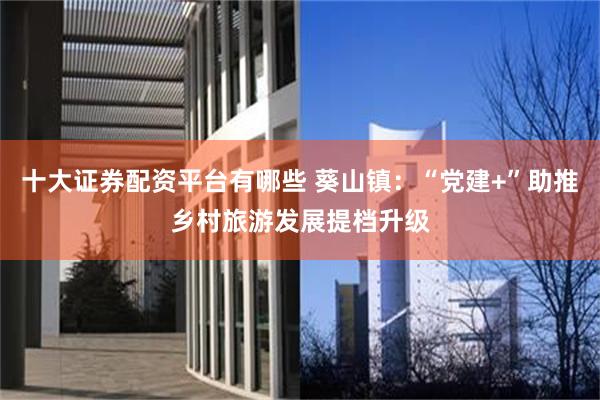 十大证券配资平台有哪些 葵山镇：“党建+”助推乡村旅游发展提档升级
