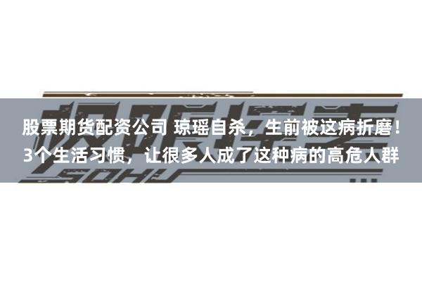 股票期货配资公司 琼瑶自杀，生前被这病折磨！3个生活习惯，让很多人成了这种病的高危人群