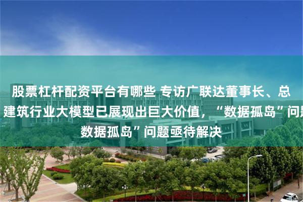 股票杠杆配资平台有哪些 专访广联达董事长、总裁袁正刚：建筑行业大模型已展现出巨大价值，“数据孤岛”问题亟待解决