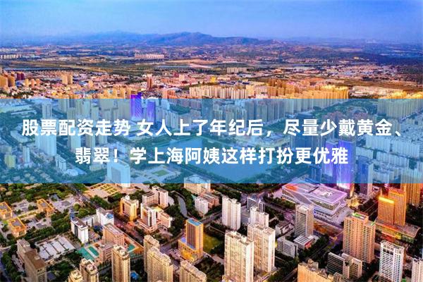 股票配资走势 女人上了年纪后，尽量少戴黄金、翡翠！学上海阿姨这样打扮更优雅
