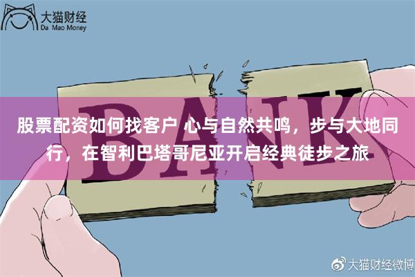 股票配资如何找客户 心与自然共鸣，步与大地同行，在智利巴塔哥尼亚开启经典徒步之旅