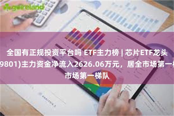 全国有正规投资平台吗 ETF主力榜 | 芯片ETF龙头(159801)主力资金净流入2626.06万元，居全市场第一梯队