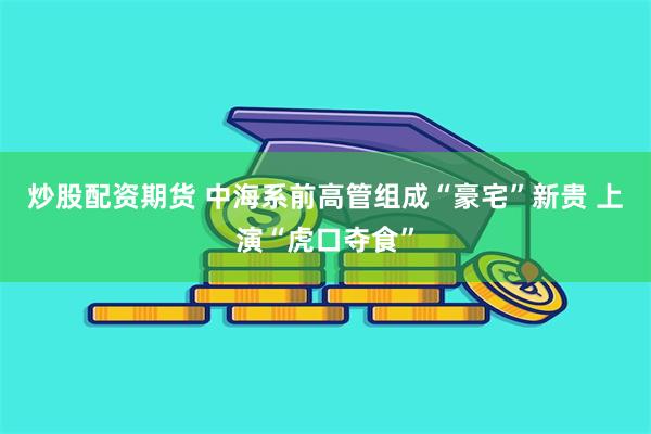炒股配资期货 中海系前高管组成“豪宅”新贵 上演“虎口夺食”